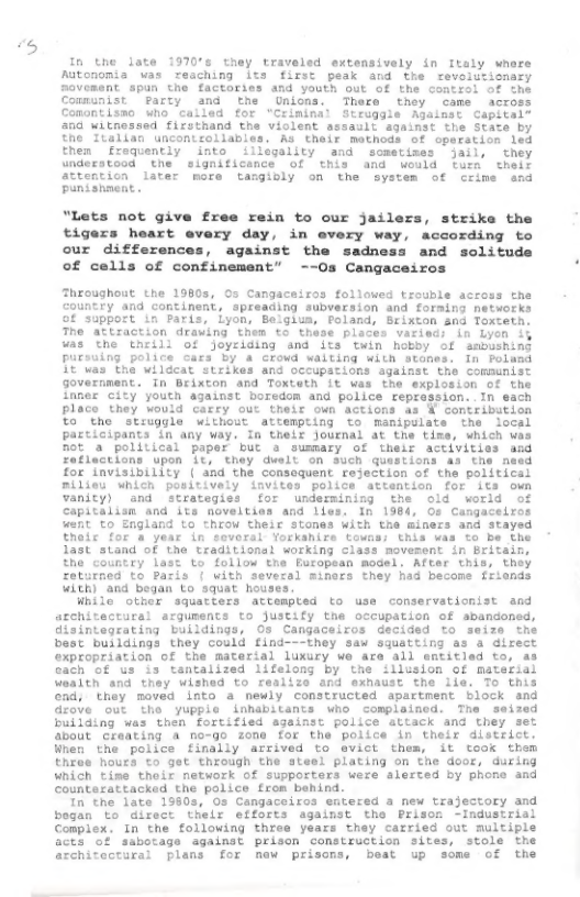 -t  In the late 19706 they traveled extensively in Italy wnare Autonomia was reaching its first peak and the revoiutiomary Rovement spun the factories and youth out of the contiel of the Communist  Party and the Unions. There they came Comontismo who cailed for “Criminal Struggle Agal 04 witnessed firsthand the violent  the Ttalian uncontzollables. As their methods of oparstion led then fraquently into illegality and sometises jail, they understood the significance of this and would turn theif attention later more tangibly on the system of crime and punishneat .  "Lets not give free rein to our jailers, strike the tigezs heart every day, in every way, according to our differences, against the sadness and solitude of cells of confinement” --Os Cangaceiros  Throughout the 1080s, 0s Cangacairas followed trouble across the COuRCEY and Continent, spreading subversion and foraing netvorks of support in Paris, Lyon, Belgium, Foland, Brixton snd Toxteth: The attraction drauing then to these places variacs in Lyen iy was the thrill of Joyriding snd its’ Tuin hobby of ambushing puzsuing police ‘stanes. in Poland  and occupations sgainst the communist Government. In Brixton and Toxteth it was the explosion of the  Innes city youth against boredom and police reprassion..In each Place they Wouid carry out theit oun Actions as ¥ Contribution %o’’tho strugule without attempting to manipulate the iocal Pazticipants in any way. In Cheir Journal at the tie, Which ves Bot s polllical paper but s susary of theif activities asd  Zefraceions upon ¢, they duelt on Such questions a3 the nesd  Zor Invisthility (and the consequent fejection of the palitical Rlliau Which powitively invites police attantion for its owm Vanity) and strategies for undermining the old. world of  Capitalisn and its noveltias and lies. In 1384, 0o Cangaceiros weit o England to throw their stones with the Giners and atayed  Ehec for & YeAE in soveral Yorkanire towns: this was to be the  last stand of the traditional working class movesent in Britain,  the country lest to follow Eha bucopean Rodel; After this, they  Coturned to Paris { with sevecsl miners chey had becons friends Witk and began Lo squat houses,  While Other squatiers sttempted to use conservationist and architectural arguments to Justify the occupation of abandoned, disintegrating buildings, Os Cangaceiros decided to seize the best bujidings they Could find---they saw squatting s & Girect expropriation of the material luxury we are all entitlad to, a3 Gach Of us i3 tantalized lifelong by the illusion of material Vaalth and they wished to realize and exnaust che iie. To this ©ad, they moved Lt a newly constructed spartment block and drove out the yupple inhabitants who complained. The seized building was then fortified against police attack and they set ahout craating a no-go zone for the police in their district. Wnen the police finally Arrived to vict thes, it took them thres hours €0 get through the stesl plating on the door, during Wnich Cine their network of supporters were alerted by phore and Countarattacked the police fron behind.  In the late 1980s, Os Cangaceiros emtered a new trajectory and bogan Lo difect thelr efforts sgainst the Prison -Industriai Complex. In the following three years they carried out multiple Gers of sabotage against prisen Construckion sites, stole the Srchitectirar plans for naw prisons, beat up some of the  